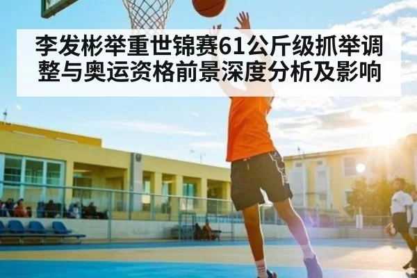 李发彬举重世锦赛61公斤级抓举调整与奥运资格前景深度分析及影响
